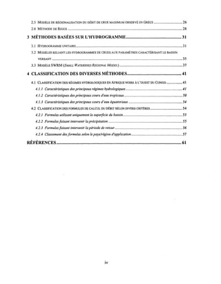 2.5 MODÈLE DE RÉGIONALISATION DU DÉBIT DE CRUE MAXIMUM OBSERVÉ EN GRÈCE ............................... 26
2.6 MÉTHODE DE RrGGS .............................................................................................................................. 28
3 MÉTHODES BASÉES SUR L'HYDROGRAMME................................................... 31
3.1 HYDROGRAMME UNITAIRE..................................................................................................................... 31
3.2 MODÈLES RELIANT LES HYDROGRAMMES DE CRUES AUX PARAMÈTRES CARACTÉRISANT LE BASSIN
VERSANT ............................................................................................................................................... 35
3.3 MODÈLE SWRM (SMALL WATERSHED REGIONAL MODEL) ..................................................................... 37
4 CLASSIFICATION DES DIVERSES MÉTHODES.................................................. 41
4.1 CLASSIFICATION DES RÉGIMES HYDROLOGIQUES EN AFRIQUE NOIRE À L'OUEST DU CONGO ................. 41
4.1.1 Caractéristiques des principaux régimes hydrologiques.............................................................. 41
4.1.2 Caractéristiques des principaux cours d'eau tropicaux................................................................ 50
4.1.3 Caractéristiques des principaux cours d'eau équatoriaux ........................................................... 54
4.2 CLASSIFICATION DES FORMULES DE CALCUL DU DÉBIT SELON DIVERS CRITÈRES ................................... 54
4.2.1 Formules utilisant uniquement la superficie du bassin................................................................. 55
4.2.2 Formules faisant intervenir la précipitation ................................................................................. 55
4.2.3 Formules faisant intervenir la période de retour.......................................................................... 56
4.2.4 Classement desformules selon le pays/région d'application ........................................................ 57
, ,
REFERENCES ................................................................................................................... 61
iv
 
