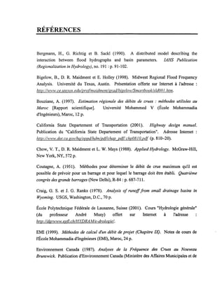 RÉFÉRENCES
Bergmann, H., G. Richtig et B. Sackl (1990). A distributed model describing the
interaction between flood hydrographs and basin parameters. IAHS Publication
(Regionalization in Hydrology), no. 191 : p. 91-102.
Bigelow, B., D. R. Maidment et E. Holley (1998). Midwest Regional Flood Frequency
Analysis. Université du Texas, Austin. Présentation offerte sur Internet à l'adresse:
hflp:/lwwl'v.ce.ulexas. edulproflmaidmentlgradlbigeIOlvISmartbook/s/dOOJ. htm.
Bouziane, A. (1997). Estimation régionale des débits de crues : méthodes utilisées au
Maroc [Rapport scientifique]. Université Mohammed V (École Mohammadia
d'Ingénieurs), Maroc, 12 p.
California State Departement of Transportation (2001). Highway design manuel.
Publication du "California State Departement of Transportation". Adresse Internet:
hflp:llwww.dot.ca.govlhqloppdlhdmlpd(!chap pd(! chp08JO.pd[ (p. 810-20).
Chow, V. T., D. R. Maidment et L. W. Mays (1988). Applied Hydrology. McGraw-Hill,
New York, NY, 572 p.
Coutagne, A. (1951). Méthodes pour déterminer le débit de crue maximum qu'il est
possible de prévoir pour un barrage et pour lequel le barrage doit être établi. Quatrième
congrès des grands barrages (New Delhi), R-84 : p. 687-711.
Craig, G. S. et J. G. Ranks (1978). Analysis of runofffrom smal! drainage basins in
Wyoming. USGS, Washington, D.C., 70 p.
École Polytechnique Fédérale de Lausanne, Suisse (2001). Cours "Hydrologie générale"
(du professeur André Musy) offert sur Internet à l'adresse
hflp:/ldgrwww.epfl.chIHYDRA Mle-dr%giel.
EMI (1999). Méthodes de ca/cul d'un débit de projet (Chapitre lX). Notes de cours de
l'École Mohammadia d'Ingénieurs (EMI), Maroc, 24 p.
Environnement Canada (1987). Analyses de la Fréquence des Crues au Nouveau
Brunswick. Publication d'Environnement Canada (Ministère des Affaires Municipales et de
 
