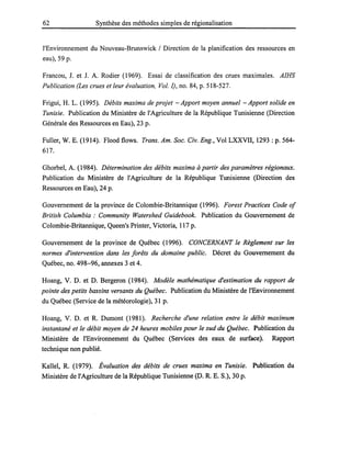 62 Synthèse des méthodes simples de régionalisation
l'Environnement du Nouveau-Brunswick / Direction de la planification des ressources en
eau), 59 p.
Francou, J. et J. A. Rodier (1969). Essai de classification des crues maximales. AIHS
Publication (Les crues et leur évaluation, Vol. 1), no. 84, p. 518-527.
Frigui, H. L. (1995). Débits maxima de projet - Apport moyen annuel - Apport solide en
Tunisie. Publication du Ministère de l'Agriculture de la République Tunisienne (Direction
Générale des Ressources en Eau), 23 p.
Fuller, W. E. (1914). Flood flows. Trans. Am. Soc. Civ. Eng., Vol LXXVII, 1293 : p. 564-
617.
Ghorbel, A. (1984). Détermination des débits maxima à partir des paramètres régionaux.
Publication du Ministère de l'Agriculture de la République Tunisienne (Direction des
Ressources en Eau), 24 p.
Gouvernement de la province de Colombie-Britannique (1996). Forest Practices Code of
British Columbia: Community Watershed Guidebook. Publication du Gouvernement de
Colombie-Britannique, Queen's Printer, Victoria, 117 p.
Gouvernement de la province de Québec (1996). CONCERNANT le Règlement sur les
normes d'intervention dans les forêts du domaine public. Décret du Gouvernement du
Québec, no. 498-96, annexes 3 et 4.
Hoang, V. D. et D. Bergeron (1984). Modèle mathématique d'estimation du rapport de
pointe des petits bassins versants du Québec. Publication du Ministère de l'Environnement
du Québec (Service de la météorologie), 31 p.
Hoang, V. D. et R. Dumont (1981). Recherche d'une relation entre le débit maximum
instantané et le débit moyen de 24 heures mobiles pour le sud du Québec. Publication du
Ministère de l'Environnement du Québec (Services des eaux de surface). Rapport
technique non publié.
Kallel, R. (1979). Évaluation des débits de crues maxima en Tunisie. Publication du
Ministère de l'Agriculture de la République Tunisienne (D. R. E. S.), 30 p.
 