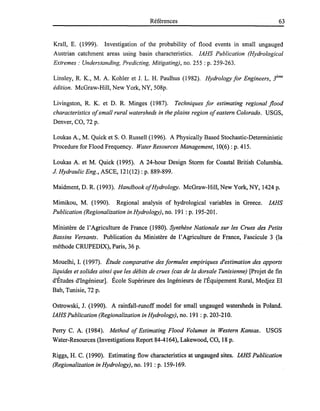 Références 63
Krall, E. (1999). Investigation of the probability of flood events in small ungauged
Austrian catchment areas using basin characteristics. IAHS Publication (Hydrological
Extremes: Understanding, Predicting, Mitigating), no. 255 : p. 259-263.
Linsley, R. K., M. A. Kohler et J. L. H. Paulhus (1982). Hydrology for Engineers, i me
édition. McGraw-Hill, New York, NY, 508p.
Livingston, R. K. et D. R. Minges (1987). Techniques for estimating regional flood
characteristics ofsmall rural watersheds in the plains region ofeastern Colorado. USGS,
Denver, CO, 72 p.
Loukas A., M. Quick et S. O. Russell (1996). A Physically Based Stochastic-Detenninistic
Procedure for Flood Frequency. Water Resources Management, 10(6) : p. 415.
Loukas A. et M. Quick (1995). A 24-hour Design Stonn for Coastal British Columbia.
J. Hydraulic Eng., ASCE, 121(12) : p. 889-899.
Maidment, D. R. (1993). HandbookofHydrology. McGraw-Hill, New York, NY, 1424 p.
Mimikou, M. (1990). Regional analysis of hydrological variables in Greece. IAHS
Publication (Regionalization in Hydrology), no. 191 : p. 195-201.
Ministère de l'Agriculture de France (1980). Synthèse Nationale sur les Crues des Petits
Bassins Versants. Publication du Ministère de l'Agriculture de France, Fascicule 3 (la
méthode CRUPEDIX), Paris, 36 p.
Mouelhi, 1. (1997). Étude comparative des formules empiriques d'estimation des apports
liquides et solides ainsi que les débits de crues (cas de la dorsale Tunisienne) [Projet de fin
d'Études d'Ingénieur]. École Supérieure des Ingénieurs de l'Équipement Rural, Medjez El
Bab, Tunisie, 72 p.
Ostrowski, J. (1990). A rainfall-runoff model for small ungauged watersheds in Poland.
IAHS Publication (Regionalization in Hydrology), no. 191 : p. 203-210.
Perry C. A. (1984). Method of Estimating Flood Volumes in Western Kansas. USGS
Water-Resources (Investigations Report 84-4164), Lakewood, CO, 18 p.
Riggs, H. C. (1990). Estimating flow characteristics at ungauged sites. IAHS Publication
(Regionalization in Hydrology), no. 191 : p. 159-169.
 