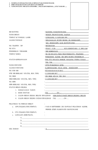 1. ISI DENGAN LENGKAP DAN JELAS MENGGUNAKAN HURUFBALOK
2. BERI LINGKARAN PADA JAWABAN YANGDIPILIH
3. NAMA INSTANSI : MISALNYA POLINDES….WILAYAHPUSKESMAS….ATAU NAMA RS …..
IBI RANTING : RANTING VI BANYUWANGI .
NAMA BIDAN : NICKEN PRAWITASARI, Amd.Keb .
TEMPAT & TANGGAL LAHIR : LUMAJANG, 11 JANUARI 1991 .
ALAMAT RUMAH : DSN.JAGALAN RT/RW 002/002, DS. ROGOJAMPI, .
KEC. ROGOJAMPI, KAB. BANYUWANGI .
NO. TELEPON / HP : 085336035568 .
NO. KTA : PUSAT : 13.20. ………….. /KTA SEMENTARA : C. BWI-1168
PENDIDIKAN TERAKHIR : DIII KEBIDANAN .
TEMPAT KERJA : RS/ RS SWASTA/ PKM/ PKM PEMBANTU/ POLINDES/ .
POSKESDES/ KLINIK/ RB/ BPM MURNI/ PENDIDIKAN .
STATUS KEPEGAWAIAN : PNS/ PTT/ SWASTA/ BOKER/ MAGANG/ PURNA TUGAS/ .
THL/ TLK .
NAMA INSTANSI : UPTD PUSKESMAS GITIK .
ALAMAT INSTANSI : JL.DIPONEGORO NO.24, GITIK – ROGOJAMPI .
NO. STR/ SIB : P2T/4101/03.01/01/IV/2012 .
STR/ SIB BERLAKU S/D (TGL, BLN, THN) : 11 JANUARI 2017 .
NO. SIKB : 220/ SIKB/ 429.114/ VIII/ 2014 .
SIKB BERLAKU S/D (TGL, BLN, THN) : 11 JANUARI 2017 .
NO. SIPB : _____________________________________________________
SIPB BERLAKU S/D (TGL, BLN, THN) : _____________________________________________________
STATUS BIDAN DELIMA : _____________________________________________________
1. SUDAH LULUS TAHUN : ______________________________________________________
2. BARU DAFTAR : TGL :…….-…….-201…. .
3. CALON BIDAN DELMA BELUM DIVALIDASI : SDH DAPAT PAKET BIDAN DELIMA/ BELUM
4. CALON BIDAN DELIMA SUDAH DIVALIDASI : TGL : …..-…….-201….
PELATIHAN YG PERNAH DIIKUT :
a. APN (TGL,BLN,THN,TEMPAT) : 9 S/D 18 SEPTEMBER 2013 DI PUSAT PELATIHAN KLINIK
PRIMER (P2KP) KABUPATEN BANYUWANGI
b. CTU (TGL,BLN,THN,TEMPAT) :
c. LAIN-LAIN (SEBUTKAN) :
1) __________________________________________________________________________________
2) __________________________________________________________________________________
3) __________________________________________________________________________________
4) __________________________________________________________________________________
GOL DARAH : A .
 