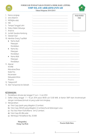 FORMULIR PENDAFTARAN PESERTA DIDIK BARU (FPPDB)
SMP ISLAM ARRAHMANIYAH
Tahun Pelajaran 2014/2015
1. Nama Lengkap : .......................................................................................
2. Jenis Kelamin : .......................................................................................
3. NISN(jika ada) : .......................................................................................
4. NIK : .......................................................................................
5. Tempat Tanggal Lahir : .......................................................................................
6. Status Dalam Keluarga : .......................................................................................
7. Anak ke : .......................................................................................
8. Jumlah Saudara Kandung : .....................................................................................................................
9. Sekolah Asal : .....................................................................................................................
10. Identitas Orang Tua/Wali
 Nama Ayah : .....................................................................................................................
Pekerjaan : .....................................................................................................................
Pendidikan : .....................................................................................................................
 Nama Ibu : .....................................................................................................................
Pekerjaan : .....................................................................................................................
Pendidikan : .....................................................................................................................
 Nama Wali :.....................................................................................................................
Pekerjaan : .....................................................................................................................
Pendidikan : .....................................................................................................................
11. Alamat : .....................................................................................................................
RT/RW : .....................................................................................................................
Kelurahan/Desa : .....................................................................................................................
Kode Pos : .....................................................................................................................
Kecamatan : .....................................................................................................................
Kabupaten/Kota : .....................................................................................................................
Provinsi :.....................................................................................................................
12. Telepon/HP : .....................................................................................................................
13. Alat Transportasi ke Sekolah : .....................................................................................................................
KETERANGAN:
1. Pendaftaran dimulai dari tanggal 17 Juni – 5 Juli 2014
2. Daftar Ulang tanggal 7 – 10 juli 2014 pukul 08.00 s/d 12.00 WIB. di Kantor SMP Islam Arrahmaniyah
dengan membawa formulir ini yang sudah terisi lengkap.
3. Menyerahkan :
a) Foto Copy Ijazah yang dilegalisir (2 Lembar)
b) Foto Copy SKHUN yang dilegalisir (2 Lembar)/Surat Keterangan Lulus
c) Pas Foto Hitam Putih/Warna 3x4 (2 Lembar)
d) Foto Copy KK (Bila ada)
e) Membayar Pendaftaran Rp. 20.000
……….., .........................
Peserta Didik Baru
(..................................................)
PAS FOTO
3X4
Mengetahui,
Orang Tua/Wali
(..................................................)
 