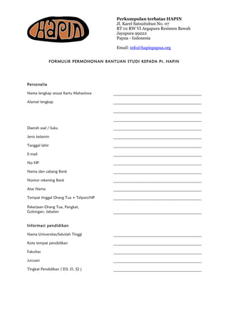 Perkumpulan terbatas HAPIN
Jl. Karel Satsuitubun No. 07
RT 01 RW VI Argapura Resimen Bawah
Jayapura 99222
Papua - Indonesia
Email: info@hapinpapua.org
FORMULIR PERMOHONAN BANTUAN STUDI KEPADA Pt. HAPIN
Personalia
Nama lengkap sesuai Kartu Mahasiswa
Alamat lengkap
Daerah asal / Suku
Jenis kelamin
Tanggal lahir
E-mail
No HP
Nama dan cabang Bank
Nomor rekening Bank
Atas Nama
Tempat tinggal Orang Tua + Telpon/HP
Pekerjaan Orang Tua, Pangkat,
Golongan, Jabatan
Informasi pendidikan
Nama Universitas/Sekolah Tinggi
Kota tempat pendidikan
Fakultas
Jurusan
Tingkat Pendidikan ( D3, S1, S2 )
 