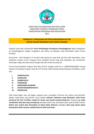 DIREKTORAT KELEMBAGAAN DAN KERJA SAMA
DIREKTORAT JENDERAL PENDIDIKAN TINGGI
KEMENTERIAN PENDIDIKAN DAN KEBUDAYAAN
2012
FORMULIR 5: PENGAJUAN IJIN PENYELENGGARAAN ON LINE
UNTUK USULAN PROGRAM STUDI STRATA SARJANA
Pengusul yang telah memperoleh Surat Pertimbangan Persetujuan Penyelenggaraan dapat mengajukan
ijin penyelenggaraan dengan mengajukan satu berkas uji kelayakan yang disampaikan dalam format
terlampir.
Penyusunan Studi Kelayakan ini merujuk pada peraturan yang telah ada dan telah disesuaikan untuk
kebutuhan evaluasi on-line. Pengusul harus mengikuti format yang telah disediakan dan memberikan
keterangan ringkas dan jelas disertai dengan data dan sumbernya yang sah.
Format Studi Kelayakan Program Studi Baru On-line mengacu pada SK no. 108/DIKTI/Kep/2001 tentang
Pedoman Pembukaan Program Studi dan PP 19 tahun 2005 tentang Standard Nasional Pendidikan, terdiri
atas:
I.
II.
III.
IV.
V.
VI.
VII.

PENDAHULUAN
KURIKULUM
SUMBER DAYA
PENDANAAN
MANAJEMEN AKADEMIS
SISTEM PENJAMINAN MUTU
KESIMPULAN

Pada setiap bagian atau sub bagian, pengusul perlu menyajikan informasi dan analisis yang berkaitan
dengan aspek-aspek yang diminta sesuai dengan halaman maksimum yang ditentukan, pada kertas
berukuran A4, Font 11-Calibri, margin kiri, kanan, atas, bawah masing-masing 2cm. Pengusul juga wajib
memberikan data-data yang mendukung terhadap analisis atau pernyataan pada aspek kualitatif terkait.
Olahan atau analisis data dimasukkan ke dalam badan dokumen sedangkan data yang relevan dapat
disampaikan dalam lampiran apabila halaman tidak mencukupi.

 