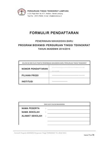 PERGURUAN TINGGI TEKNOKRAT LAMPUNG
Jl. Z.A. Pagar Alam No. 9-11 , Kedaton – Bandar Lampung
Telp./Fax : (0721) 702022 , E-mail : info@teknokrat.ac.id
FORMULIR PENDAFTARAN
PENERIMAAN MAHASISWA BARU
PROGRAM BIDIKMISI PERGURUAN TINGGI TEKNOKRAT
TAHUN AKADEMIK 2014/2015
KOLOM INI DIISI OLEH PANITIA PENERIMAAN MAHASISWA BARU PERGURUAN TINGGI TEKNOKRAT
NOMOR PENDAFTARAN
………………………………..………..
………..
PILIHAN PRODI ....................................................................... ...............
INSTITUSI .........................................
DIISI OLEH CALON MAHASISWA
NAMA PESERTA :
NAMA SEKOLAH :
ALAMAT SEKOLAH :
Formulir Program BIDIKMISI Perguruan Tinggi TEKNOKRAT TA. 2014/ 2015
Halaman 1 dari 13
 