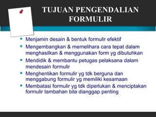 TUJUAN PENGENDALIAN
FORMULIR
 Menjamin desain & bentuk formulir efektif
 Mengembangkan & memelihara cara tepat dalam
menghasilkan & menggunakan form yg dibutuhkan
 Mendidik & membantu petugas pelaksana dalam
mendesain formulir
 Menghentikan formulir yg tdk berguna dan
menggabung formulir yg memiliki kesamaan
 Membatasi formulir yg tdk diperlukan & menciptakan
formulir tambahan bila dianggap penting
 