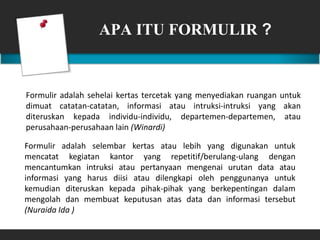 APA ITU FORMULIR ?
Formulir adalah sehelai kertas tercetak yang menyediakan ruangan untuk
dimuat catatan-catatan, informasi atau intruksi-intruksi yang akan
diteruskan kepada individu-individu, departemen-departemen, atau
perusahaan-perusahaan lain (Winardi)
Formulir adalah selembar kertas atau lebih yang digunakan untuk
mencatat kegiatan kantor yang repetitif/berulang-ulang dengan
mencantumkan intruksi atau pertanyaan mengenai urutan data atau
informasi yang harus diisi atau dilengkapi oleh penggunanya untuk
kemudian diteruskan kepada pihak-pihak yang berkepentingan dalam
mengolah dan membuat keputusan atas data dan informasi tersebut
(Nuraida Ida )
 