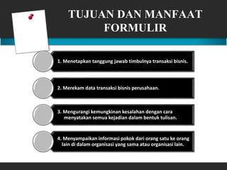 TUJUAN DAN MANFAAT
FORMULIR
1. Menetapkan tanggung jawab timbulnya transaksi bisnis.
2. Merekam data transaksi bisnis perusahaan.
3. Mengurangi kemungkinan kesalahan dengan cara
menyatakan semua kejadian dalam bentuk tulisan.
4. Menyampaikan informasi pokok dari orang satu ke orang
lain di dalam organisasi yang sama atau organisasi lain.
 