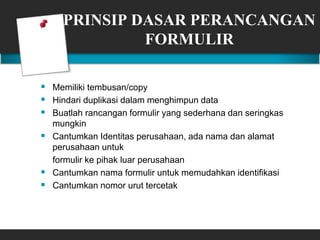 PRINSIP DASAR PERANCANGAN
FORMULIR
 Memiliki tembusan/copy
 Hindari duplikasi dalam menghimpun data
 Buatlah rancangan formulir yang sederhana dan seringkas
mungkin
 Cantumkan Identitas perusahaan, ada nama dan alamat
perusahaan untuk
formulir ke pihak luar perusahaan
 Cantumkan nama formulir untuk memudahkan identifikasi
 Cantumkan nomor urut tercetak
 