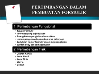 PERTIMBANGAN DALAM
PEMBUATAN FORMULIR
1. Pertimbangan Fungsional
• Tujuan Formulir
• Informasi yang diperluakan
• Ruang/kolom pengisian disesuaikan
• Urutan pengisian disesuaikan arus pekerjaan
• Judul dan nomor formulir dalam satu rangkaian
• Jumlah copy sesuai keperluann
2. Pertimbangan Fisik
• Ukuran Kertas
• Jenis Huruf
• Jenis Tinta
• Warna
• Bentuk
 