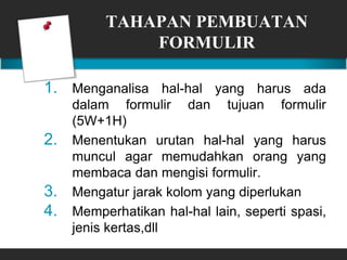 TAHAPAN PEMBUATAN
FORMULIR
1. Menganalisa hal-hal yang harus ada
dalam formulir dan tujuan formulir
(5W+1H)
2. Menentukan urutan hal-hal yang harus
muncul agar memudahkan orang yang
membaca dan mengisi formulir.
3. Mengatur jarak kolom yang diperlukan
4. Memperhatikan hal-hal lain, seperti spasi,
jenis kertas,dll
 