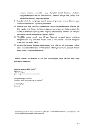 peraturan-peraturan pemerintah yang diterapkan setelah kejadian, kebakaran,
kegagalan/kerusakan saluran telekomunikasi, ketiadaan tenaga listrik, gempa bumi
atau kejadian-kejadian malapetaka lainnya
9. Bersedia terikat dan menghargai seluruh proses yang berjalan beserta dokumen yang
sudah diserahkan selama kegiatan e-procurement.
10. Bersedia untuk tidak membuka, mengeluarkan maupun memberikan setiap informasi dan
data kepada pihak ketiga, dan/atau penggunaannya dengan cara bagaimanapun oleh
PENYEDIA baik langsung maupun tidak langsung terhadap setiap informasi dan data yang
berhubungan dengan kegiatan e-procurement di LPSE.
11. PENYEDIA sebagai pemilik User ID dan Password mengakui bahwa pengiriman
data/penawaran yang dilakukan melalui sistem E-Procurement Nasional merupakan
proses yang sah secara hukum.
12. Mengakui bahwa data dan/atau catatan-catatan yang valid dan sah untuk dasar evaluasi
proses pengadaan adalah data dan/atau catatan-catatan yang terekam (recorded) di dalam
server sistem E-Procurement Nasional.
Demikian formulir keikutsertaan ini diisi dan ditandatangani tanpa paksaan serta dapat
dipertanggungjawabkan.
Yang menyatakan, PENYEDIA
2
:
PT/CV/Firma/...
[pilih yang sesuai dan cantumkan nama]
[rekatkan materai Rp6.000,-
bubuhkan tanda tangan dan cap perusahaan]
(nama lengkap)
[jabatan]
2
Penandatangan adalah Direksi Perusahaan (Presiden Direktur/Direktur Utama/Direktur) sesuai akte
notaris. Penandatangan tidak dapat dikuasakan.
3 / 6
 