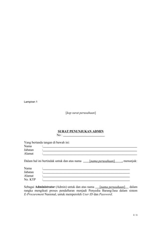 Lampiran 1
[kop surat perusahaan]
SURAT PENUNJUKAN ADMIN
No :
Yang bertanda tangan di bawah ini:
Nama :
Jabatan :
Alamat :
Dalam hal ini bertindak untuk dan atas nama [nama perusahaan] , menunjuk:
Nama :
Jabatan :
Alamat :
No. KTP :
Sebagai Administrator (Admin) untuk dan atas nama [nama perusahaan] dalam
rangka mengikuti proses pendaftaran menjadi Penyedia Barang/Jasa dalam sistem
E-Procurement Nasional, untuk memperoleh User ID dan Password.
4 / 6
 