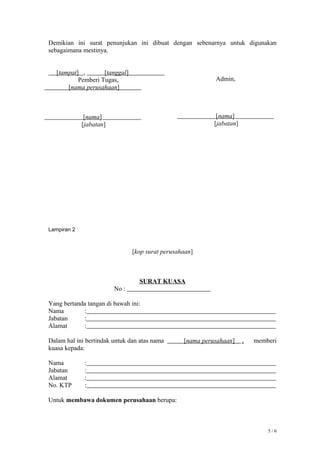 Demikian ini surat penunjukan ini dibuat dengan sebenarnya untuk digunakan
sebagaimana mestinya.
[tampat] , [tanggal]
Lampiran 2
[kop surat perusahaan]
SURAT KUASA
No :
Yang bertanda tangan di bawah ini:
Nama :
Jabatan :
Alamat :
Dalam hal ini bertindak untuk dan atas nama [nama perusahaan] , memberi
kuasa kepada:
Nama :
Jabatan :
Alamat :
No. KTP :
Untuk membawa dokumen perusahaan berupa:
5 / 6
Pemberi Tugas,
[nama perusahaan]
[nama]
[jabatan]
Admin,
[nama]
[jabatan]
 