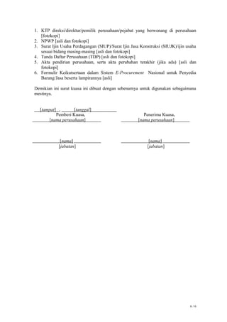 1. KTP direksi/direktur/pemilik perusahaan/pejabat yang berwenang di perusahaan
[fotokopi]
2. NPWP [asli dan fotokopi]
3. Surat Ijin Usaha Perdagangan (SIUP)/Surat Ijin Jasa Konstruksi (SIUJK)/ijin usaha
sesuai bidang masing-masing [asli dan fotokopi]
4. Tanda Daftar Perusahaan (TDP) [asli dan fotokopi]
5. Akta pendirian perusahaan, serta akta perubahan terakhir (jika ada) [asli dan
fotokopi]
6. Formulir Keikutsertaan dalam Sistem E-Procurement Nasional untuk Penyedia
Barang/Jasa beserta lampirannya [asli]
Demikian ini surat kuasa ini dibuat dengan sebenarnya untuk digunakan sebagaimana
mestinya.
[tampat] , [tanggal]
6 / 6
Pemberi Kuasa,
[nama perusahaan]
[nama]
[jabatan]
Penerima Kuasa,
[nama perusahaan]
[nama]
[jabatan]
 