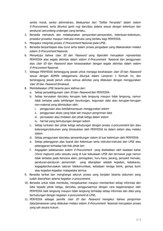 2 / 5
sanksi moral, sanksi administrasi, dikeluarkan dari “Daftar Penyedia” dalam sistem
E-Procurement, serta dituntut ganti rugi dan/atau pidana sesuai dengan ketentuan dan
peraturan perundang-undangan yang berlaku.
3. Bersedia mematuhi dan melaksanakan persyaratan-persyaratan, ketentuan-ketentuan,
prosedur-prosedur maupun instruksi-instruksi yang berlaku bagi PENYEDIA.
4. Mengakui integritas proses E-Procurement Nasional pada LPSE.
5. Bersedia berpartisipasi atau turut serta dalam proses pengadaan yang dilaksanakan melalui
sistem E-Procurement Nasional.
6. Menyetujui bahwa User ID dan Password yang diperoleh merupakan representasi
PENYEDIA atas segala aktivitas dalam sistem E-Procurement Nasional dan penggunaan
atas User ID dan Password akan terasosiasikan dengan segala aktivitas dalam sistem
E-Procuremen Nasional.
7. Sebagai PENYEDIA bertanggung jawab untuk menjaga kerahasiaan User ID dan Password
sesuai dengan ADMIN sebagaimana ditunjuk dalam Lampiran 1 formulir ini, dan
bertanggung jawab penuh untuk semua aktivitas yang dilakukan dengan menggunakan
User ID dan Password dimaksud.
8. Membebaskan LPSE beserta para stafnya dari:
a. Setiap penyalahgunaan User ID dan Password dari PENYEDIA
b. Setiap kerusakan dan/atau kerugian baik langsung maupun tidak langsung, namun
tidak terbatas pada kehilangan keuntungan, kegunaan data atau kerugian-kerugian
non-material yang ditimbulkan oleh:
i. penggunaan atau ketidakmampuan menggunakan sistem
ii. penggunaan akses yang tidak sah maupun pengiriman data
iii. pernyataan atau tindakan dari pihak ketiga dalam sistem
iv. hal-hal yang berhubungan dengan sistem
c. Setiap tuntutan dari pihak ketiga sehubungan dengan proses e-procurement dan atau
keterangan/dokumen yang dimasukkan oleh PENYEDIA ke dalam sistem atau melalui
sistem
d. Setiap penggunaan dan/atau penyambungan sistem di luar ketentuan oleh PENYEDIA
e. Setiap pelanggaran atas Syarat dan Ketentuan serta instruksi-instruksi dari LPSE atau
pelanggaran terhadap hak-hak pihak lain
f. Kegagalan pelaksanaan sistem E-Procurement yang disebabkan oleh keadaan kahar
(force majeure) yaitu sesuatu yang di luar kekuasaan LPSE dan termasuk juga namun
tidak terbatas pada bencana alam, pemogokan, huru-hara, perang, penyakit menular,
peraturan-peraturan pemerintah yang diterapkan setelah kejadian, kebakaran,
kegagalan/kerusakan saluran telekomunikasi, ketiadaan tenaga listrik, gempa bumi
atau kejadian-kejadian malapetaka lainnya
9. Bersedia terikat dan menghargai seluruh proses yang berjalan beserta dokumen yang
sudah diserahkan selama kegiatan e-procurement.
10. Bersedia untuk tidak membuka, mengeluarkan maupun memberikan setiap informasi dan
data kepada pihak ketiga, dan/atau penggunaannya dengan cara bagaimanapun oleh
PENYEDIA baik langsung maupun tidak langsung terhadap setiap informasi dan data yang
berhubungan dengan kegiatan e-procurement di LPSE.
11. PENYEDIA sebagai pemilik User ID dan Password mengakui bahwa pengiriman
data/penawaran yang dilakukan melalui sistem E-Procurement Nasional merupakan proses
yang sah secara hukum.
 