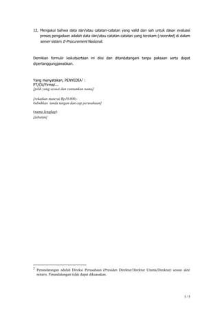 3 / 5
12. Mengakui bahwa data dan/atau catatan-catatan yang valid dan sah untuk dasar evaluasi
proses pengadaan adalah data dan/atau catatan-catatan yang terekam (recorded) di dalam
server sistem E-Procurement Nasional.
Demikian formulir keikutsertaan ini diisi dan ditandatangani tanpa paksaan serta dapat
dipertanggungjawabkan.
Yang menyatakan, PENYEDIA2
:
PT/CV/Firma/...
[pilih yang sesuai dan cantumkan nama]
[rekatkan materai Rp10.000,-
bubuhkan tanda tangan dan cap perusahaan]
(nama lengkap)
[jabatan]
2
Penandatangan adalah Direksi Perusahaan (Presiden Direktur/Direktur Utama/Direktur) sesuai akte
notaris. Penandatangan tidak dapat dikuasakan.
 