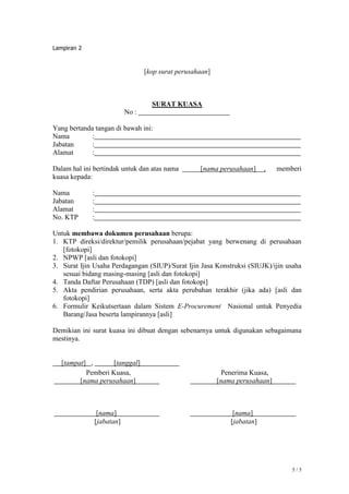 5 / 5
Lampiran 2
[kop surat perusahaan]
SURAT KUASA
No :
Yang bertanda tangan di bawah ini:
Nama :
Jabatan :
Alamat :
Dalam hal ini bertindak untuk dan atas nama [nama perusahaan] , memberi
kuasa kepada:
Nama :
Jabatan :
Alamat :
No. KTP :
Untuk membawa dokumen perusahaan berupa:
1. KTP direksi/direktur/pemilik perusahaan/pejabat yang berwenang di perusahaan
[fotokopi]
2. NPWP [asli dan fotokopi]
3. Surat Ijin Usaha Perdagangan (SIUP)/Surat Ijin Jasa Konstruksi (SIUJK)/ijin usaha
sesuai bidang masing-masing [asli dan fotokopi]
4. Tanda Daftar Perusahaan (TDP) [asli dan fotokopi]
5. Akta pendirian perusahaan, serta akta perubahan terakhir (jika ada) [asli dan
fotokopi]
6. Formulir Keikutsertaan dalam Sistem E-Procurement Nasional untuk Penyedia
Barang/Jasa beserta lampirannya [asli]
Demikian ini surat kuasa ini dibuat dengan sebenarnya untuk digunakan sebagaimana
mestinya.
[tampat] , [tanggal]
Pemberi Kuasa,
[nama perusahaan]
[nama]
[jabatan]
Penerima Kuasa,
[nama perusahaan]
[nama]
[jabatan]
 