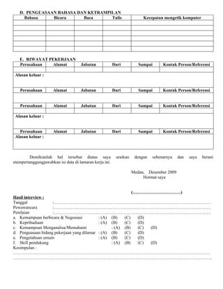 D. PENGUASAAN BAHASA DAN KETRAMPILAN
     Bahasa    Bicara     Baca      Tulis                               Kecepatan mengetik komputer




   E. RIWAYAT PEKERJAAN
   Perusahaan  Alamat               Jabatan             Dari          Sampai      Kontak Person/Referensi

 Alasan keluar :


   Perusahaan        Alamat         Jabatan             Dari          Sampai      Kontak Person/Referensi


   Perusahaan        Alamat         Jabatan             Dari          Sampai      Kontak Person/Referensi

 Alasan keluar :


   Perusahaan        Alamat         Jabatan             Dari          Sampai      Kontak Person/Referensi
 Alasan keluar :



       Demikianlah hal tersebut diatas saya              uraikan    dengan   sebenarnya   dan   saya   berani
mempertanggungjawabkan isi data di lamaran kerja ini.

                                                                   Medan, Desember 2009
                                                                        Hormat saya


                                                                   (……………………………)
Hasil interview :
Tanggal             :………………………………………………………………………………………………
Pewawancara         :………………………………………………………………………………………………
Penilaian           :………………………………………………………………………………………………
a. Kemampuan berbicara & Negosiasi          : (A) (B)   (C) (D)
b. Kepribadiaan                             : (A) (B)   (C) (D)
c. Kemampuan Menganalisa/Memahami                 : (A) (B) (C) (D)
d. Penguasaan bidang pekerjaan yang dilamar : (A) (B)   (C) (D)
e. Pengetahuan umum                         : (A) (B)   (C) (D)
f. Skill pendukung                                : (A) (B) (C) (D)
Kesimpulan :
………………………………………………………………………………………………………………………
………………………………………………………………………………………………………………………..
 