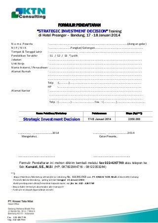FORMULIR PENDAFTARAN
“STRATEGIC INVESTMENT DECISION” Training
di Hotel Preanger – Bandung, 17 - 18 Januari 2014
N a m a Peserta
: …………………......……….………………………………………......................(dengan gelar)
NIP/NIK
: …………………..……Pangkat/Golongan…………............……….............................
Tempat & Tanggal Lahir
: ………….......………………, ……………………....……….........................................…
Pendidikan Terakhir
: S1 / S2 / S3 *) pilih
Jabatan
: ...................................................................................................................
Unit Kerja
: ...................................................................................................................
Nama Instansi / Perusahaan: ...................................................................................................................
Alamat Rumah
: ...................................................................................................................
.....................................................................................................................
.....................................................................................................................
Telp :(............).........................................................................................
HP
:........................................................................................................
Alamat Kantor
: ...................................................................................................................
.....................................................................................................................
.....................................................................................................................
Telp. : (…………….) ………………….....… Fax. : (...………….) …………………..........…...
Nama Pelatihan/Workshop

Pelaksanaan

Biaya (Rp)**))

Strategic Investment Decision

17-18 Januari 2014

2.950.000

…..…………………, …………...............2014
Mengetahui,

…..…………………, …………...............2014
Calon Peserta,

……………………………………..................

……………………………………..................

Formulir Pendaftaran ini mohon dikirim kembali melalui fax 022-4267749 atau telepon ke
Sdr. Kanaidi, SE., M.Si (HP. 087822984716 - 08122353284)
**))
- Biaya Pelatihan/Workshop ditransfer ke rekening No. 6661961968 a.n. PT. KREASI TATA NILAI di Bank BNI Cabang
Posindo Banda-Bandung, paling lambat tanggal 15 Januari 2014,
Bukti pembayaran dikonfirmasikan kepada kami via fax ke: 022 - 4267749
:
- Biaya tidak termasuk akomodasi dan transport
- Formulir ini dapat digandakan sendiri

Fax. 022 4267749
Telp. 022 4267749

 