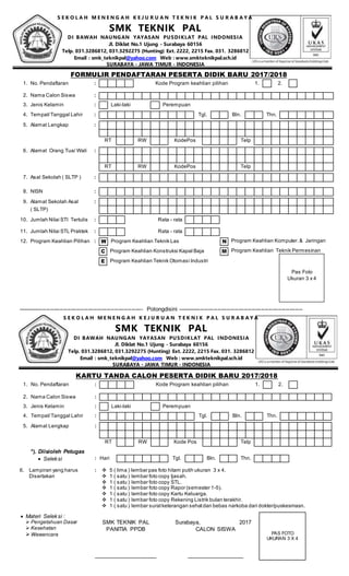 S E K O L A H M E N E N G A H K E J U R U A N T E K N I K P A L S U R A B A Y A
SMK TEKNIK PAL
DI BAWAH NAUNGAN YAYASAN PUSDIKLAT PAL INDONESIA
Jl. Diklat No.1 Ujung - Surabaya 60156
Telp. 031.3286812, 031.3292275 (Hunting) Ext. 2222, 2215 Fax. 031. 3286812
Email : smk_teknikpal@yahoo.com Web : www.smkteknikpal.sch.id
SURABAYA - JAWA TIMUR - INDONESIA
------------------------------------------------------------------ Potongdisini ------------------------------------------------------------------
 Materi Seleksi :
 Pengetahuan Dasar
 Kesehatan
Wawancara
SMK TEKNIK PAL
PANITIA PPDB
____________________
Surabaya, 2017
CALON SISWA
__________________
PAS FOTO
UKURAN 3 X 4
FORMULIR PENDAFTARAN PESERTA DIDIK BARU 2017/2018
1. No. Pendaftaran : Kode Program keahlian pilihan 1. 2.
2. Nama Calon Siswa :
3. Jenis Kelamin : Laki-laki Perempuan
4. Tempat/Tanggal Lahir : Tgl. Bln. Thn.
5. Alamat Lengkap :
RT RW KodePos Telp
6. Alamat Orang Tua/ Wali :
RT RW KodePos Telp
7. Asal Sekolah ( SLTP ) :
8. NISN :
9. Alamat Sekolah Asal :
( SLTP)
10. Jumlah Nilai STI Tertulis : Rata - rata
11. Jumlah Nilai STL Praktek : Rata - rata
12. Program Keahlian Pilihan : W Program Keahlian Teknik Las N Program Keahlian Komputer.& Jaringan
C Program Keahlian Konstruksi Kapal Baja M Program Keahlian Teknik Permesinan
E Program Keahlian Teknik Otomasi Industri
KARTU TANDA CALON PESERTA DIDIK BARU 2017/2018
1. No. Pendaftaran : Kode Program keahlian pilihan 1. 2.
2. Nama Calon Siswa :
3. Jenis Kelamin : Laki-laki Perempuan
4. Tempat/Tanggal Lahir : Tgl. Bln. Thn.
5. Alamat Lengkap :
RT RW Kode Pos Telp
*). Diisioleh Petugas
 Seleksi : Hari Tgl. Bln. Thn.
6. Lampiran yang harus
Disertakan
:  5 ( lima ) lembar pas foto hitam putih ukuran 3 x 4.
 1 ( satu ) lembar foto copy Ijasah.
 1 ( satu ) lembar foto copy STL.
 1 ( satu ) lembar foto copy Rapor (semester 1-5).
 1 ( satu ) lembar foto copy Kartu Keluarga.
 1 ( satu ) lembar foto copy Rekening Listrik bulan terakhir.
 1 ( satu ) lembar suratketerangan sehatdan bebas narkoba dari dokter/puskesmasn.
Pas Foto
Ukuran 3 x 4
S E K O L A H M E N E N G A H K E J U R U A N T E K N I K P A L S U R A B A Y A
SMK TEKNIK PAL
DI BAWAH NAUNGAN YAYASAN PUSDIKLAT PAL INDONESIA
Jl. Diklat No.1 Ujung - Surabaya 60156
Telp. 031.3286812, 031.3292275 (Hunting) Ext. 2222, 2215 Fax. 031. 3286812
Email : smk_teknikpal@yahoo.com Web : www.smkteknikpal.sch.id
SURABAYA - JAWA TIMUR - INDONESIA
 