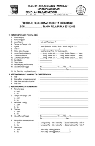 PEMERINTAH KABUPATEN TANAH LAUT
DINAS PENDIDIKAN
SEKOLAH DASAR NEGERI .....................
Jln. ....... km ...... Ds. .................. Kec. ...........................Kab. Tanah Laut Kode Pos ...........
FORMULIR PENERIMAAN PESERTA DIDIK BARU
SDN .................................. TAHUN PELAJARAN 2015/2016
A. KETERANGAN CALON PESERTA DIDIK
1. Nama Lengkap : ............................................................................................................................
2. Nama Panggilan : ..................................................................
3. Jenis Kelamin : ( Laki-laki / Perempuan )*.
4. Tempat dan Tanggal Lahir : ............................................................................................................................
5. Agama : ( Islam / Protestan / Katolik / Hindu / Budha / Kong Hu Cu )*.
6. Anak ke : .......... (......................................).
7. Status dalam Keluarga : ( Anak Kandung / Anak Tiri / Anak Angkat )*.
8. Jumlah Saudara Kandung : ........ orang. Jumlah Adik = ........ orang, Jumlah Kakak = ........ orang
9. Jumlah Saudara Tiri : ........ orang. Jumlah Adik = ........ orang, Jumlah Kakak = ........ orang
10. Jumlah Saudara Angkat : ........ orang. Jumlah Adik = ........ orang, Jumlah Kakak = ........ orang
11. Berat Badan : ................................
12. Tinggi Badan : ................................
13. Penyakit yang pernah diderita : ................................................................
14. Alamat Tempat Tinggal : Jln. ...................................... RT. ....... RW. ....... Ds. .........................................
Kec. .......................................................... Kab. ................................................
15. No. Telp. / Hp. yang bisa dihubungi : ..................................................................
B. KETERANGAN BAKAT DAN MINAT CALON PESERTA DIDIK
1. Hobi : ............................................................................................................................
2. Bidang Studi yang paling digemari : ............................................................................................................................
3. Olah Raga yang paling digemari : ............................................................................................................................
4. Cita – cita : ............................................................................................................................
C. KETERANGAN ORANG TUA KANDUNG
1. Nama Lengkap
a. Ayah : ............................................................................................................................
b. Ibu : ............................................................................................................................
2. Tempat dan Tanggal Lahir
a. Ayah : ............................................................................................................................
b. Ibu : ............................................................................................................................
3. Pendidikan Tertinggi
a. Ayah : ............................................................................................................................
b. Ibu : ............................................................................................................................
4. Pekerjaan
a. Ayah : ..................................................................
b. Ibu : ..................................................................
5. Alamat Tempat Tinggal : Jln. ...................................... RT. ....... RW. ....... Ds. .........................................
Kec. .......................................................... Kab. ................................................
6. Penghasilan rata-rata perbulan
a. Ayah : ( kurang dari Rp. 1 Juta / antara Rp. 1 – 2 Juta / lebih dari Rp. 2 Juta )*
b. Ibu : ( kurang dari Rp. 1 Juta / antara Rp. 1 – 2 Juta / lebih dari Rp. 2 Juta )*
7. Keterangan :
a. Ayah : ( Masih hidup / Meninggal tahun ....................... )*.
b. Ibu : ( Masih hidup / Meninggal tahun ....................... )*.
 