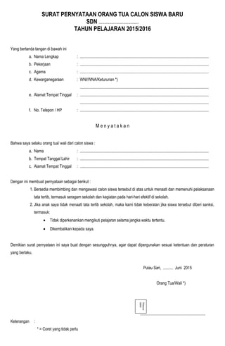 SURAT PERNYATAAN ORANG TUA CALON SISWA BARU
SDN ..................................
TAHUN PELAJARAN 2015/2016
Yang bertanda tangan di bawah ini
a. Nama Lengkap : ................................................................................................................................
b. Pekerjaan : ................................................................................................................................
c. Agama : ................................................................................................................................
d. Kewarganegaraan : WNI/WNA/Keturunan *)
................................................................................................................................
e. Alamat Tempat Tinggal : ................................................................................................................................
................................................................................................................................
f. No. Telepon / HP : ................................................................................................................................
M e n y a t a k a n
Bahwa saya selaku orang tua/ wali dari calon siswa :
a. Nama : ................................................................................................................................
b. Tempat Tanggal Lahir : ................................................................................................................................
c. Alamat Tempat Tinggal : ................................................................................................................................
Dengan ini membuat pernyataan sebagai berikut :
1. Bersedia membimbing dan mengawasi calon siswa tersebut di atas untuk menaati dan memenuhi pelaksanaan
tata tertib, termasuk seragam sekolah dan kegiatan pada hari-hari efektif di sekolah.
2. Jika anak saya tidak menaati tata tertib sekolah, maka kami tidak keberatan jika siswa tersebut diberi sanksi,
termasuk:
• Tidak diperkenankan mengikuti pelajaran selama jangka waktu tertentu.
• Dikembalikan kepada saya.
Demikian surat pernyataan ini saya buat dengan sesungguhnya, agar dapat dipergunakan sesuai ketentuan dan peraturan
yang berlaku.
Pulau Sari, .......... Juni 2015
Orang Tua/Wali *)
.................................................................
Keterangan :
* = Coret yang tidak perlu
Materai
6000
 