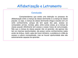 Alfabetização e Letramento Conclusão Compreendemos que existe uma distinção no processo de alfabetização entre a criança da classe dominante e a criança da classe popular, ou seja, a criança da classe dominante chega à escola com um certo conhecimento, porque ela tem ajuda dos pais, acesso ao computador, jornais, revistas, gibis, entre outras coisas, já a criança da classe popular dificilmente tem acesso a esses meios de comunicação. Não que a criança da classe popular não vá aprender, ela apenas não tem as mesmas oportunidades, ela possui outros conhecimentos (sabe andar de ônibus, metrô, sabe dar troco/ dinheiro), o problema é a falta de acesso a cultura monopolizada, mas se houver oportunidade elas são extremamente capazes de aprender.  