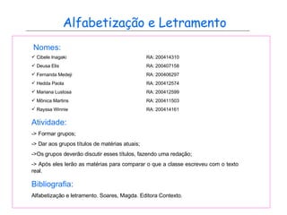 Alfabetização e Letramento Nomes: Cibele Inagaki RA: 200414310 Deusa Elis RA: 200407158 Fernanda Medeji RA: 200406297 Hedda Paola RA: 200412574 Mariana Lustosa RA: 200412599 Mônica Martins RA: 200411503 Rayssa Winnie RA: 200414161 Atividade: -> Formar grupos; -> Dar aos grupos títulos de matérias atuais; ->Os grupos deverão discutir esses títulos, fazendo uma redação; -> Após eles lerão as matérias para comparar o que a classe escreveu com o texto real. Bibliografia: Alfabetização e letramento. Soares, Magda. Editora Contexto. 