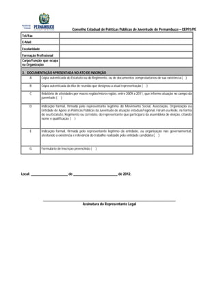 Conselho Estadual de Políticas Públicas de Juventude de Pernambuco – CEPPJ/PE
Tel/Fax
E-Mail

Escolaridade
Formação Profissional
Cargo/Função que ocupa
na Organização

3. DOCUMENTAÇÃO APRESENTADA NO ATO DE INSCRIÇÃO
    A     Cópia autenticada do Estatuto ou do Regimento, ou de documentos comprobatórios de sua existência ( )

     B         Cópia autenticada da Ata de reunião que designou a atual representação (   )

     C         Relatório de atividades por macro-região/micro-região, entre 2009 a 2011, que informe atuação no campo da
               juventude ( )

     D         Indicação formal, firmada pelo representante legítimo do Movimento Social, Associação, Organização ou
               Entidade de Apoio às Políticas Públicas da Juventude de atuação estadual/regional, Fórum ou Rede, na forma
               do seu Estatuto, Regimento ou correlato, do representante que participará da assembleia de eleição, citando
               nome e qualificação ( )


     E         Indicação formal, firmada pelo representante legítimo da entidade, ou organização não governamental,
               atestando a existência e relevância do trabalho realizado pela entidade candidata ( )


     G         Formulário de Inscrição preenchido (   )




Local: ____________________ de ________________________ de 2012.




                ________________________________________________________________________
                                      Assinatura do Representante Legal
 