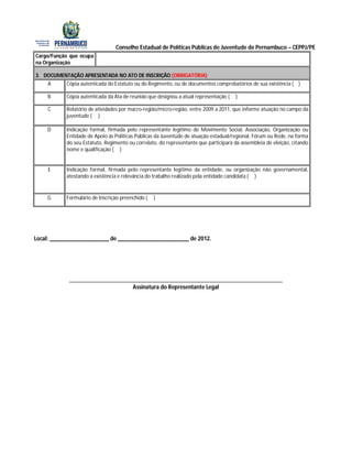 Conselho Estadual de Políticas Públicas de Juventude de Pernambuco – CEPPJ/PE
Cargo/Função que ocupa
na Organização

3. DOCUMENTAÇÃO APRESENTADA NO ATO DE INSCRIÇÃO (OBRIGATÓRIA)
    A      Cópia autenticada do Estatuto ou do Regimento, ou de documentos comprobatórios de sua existência ( )

    B      Cópia autenticada da Ata de reunião que designou a atual representação (   )

    C      Relatório de atividades por macro-região/micro-região, entre 2009 a 2011, que informe atuação no campo da
           juventude ( )

    D      Indicação formal, firmada pelo representante legítimo do Movimento Social, Associação, Organização ou
           Entidade de Apoio às Políticas Públicas da Juventude de atuação estadual/regional, Fórum ou Rede, na forma
           do seu Estatuto, Regimento ou correlato, do representante que participará da assembleia de eleição, citando
           nome e qualificação ( )


     E     Indicação formal, firmada pelo representante legítimo da entidade, ou organização não governamental,
           atestando a existência e relevância do trabalho realizado pela entidade candidata ( )


    G      Formulário de Inscrição preenchido (   )




Local: ____________________ de ________________________ de 2012.




            ________________________________________________________________________
                                 Assinatura do Representante Legal
 