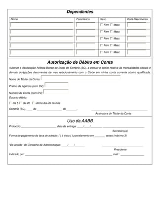 Dependentes
 Nome                                                  Parentesco          Sexo                    Data Nascimento

                                                                              Fem     Masc

                                                                              Fem     Masc

                                                                              Fem     Masc

                                                                              Fem     Masc

                                                                              Fem     Masc



                               Autorização de Débito em Conta
Autorizo a Associação Atlética Banco do Brasil de Sombrio (SC), a efetuar o débito relativo às mensalidades sociais e
demais obrigações decorrentes de meu relacionamento com o Clube em minha conta corrente abaixo qualificada:

Nome do Titular da Conta:

Prefixo da Agência (com DV):

Número da Conta (com DV):
Data do débito:

   dia 5   dia 20    último dia útil do mes

Sombrio (SC), ____ de _________________ de _______.                 ______________________________________
                                                                       Assinatura do Titular da Conta

                                               Uso da AABB
Protocolo:________________________ data da entrega: ____/____/________ ____________________________
                                                                                     Secretário(a)
Forma de pagamento da taxa de adesão: ( ) à vista ( ) parcelamento em _______ vezes (máximo 3)


“De acordo” do Conselho de Administração: ____/____/_______                 ____________________________
                                                                                      Presidente
Indicado por: ___________________________________________________________ matr.: ________________
 