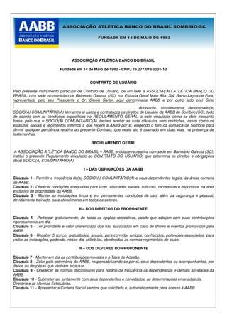 ASSOCIAÇÃO ATLÉTICA BANCO DO BRASIL

                           Fundada em 14 de Maio de 1982 - CNPJ 76.277.078/0001-10


                                             CONTRATO DE USUÁRIO

Pelo presente instrumento particular de Contrato de Usuário, de um lado a ASSOCIAÇAO ATLÉTICA BANCO DO
BRASIL, com sede no município de Balneário Gaivota (SC), rua Estrada Geral Mato Alta, SN, Bairro Lagoa de Fora,
representada pelo seu Presidente o Sr. Clenio Sartor, aqui denominada AABB e por outro lado o(a) Sr(a)

                                                                       doravante, simplesmente denominado(a)
SÓCIO(A) COMUNITÁRIO(A) têm entre si justos e contratados os direitos de Usuário da AABB de Sombrio (SC), tudo
de acordo com as condições específicas no REGULAMENTO GERAL, a este vinculado, como se dele transcrito
fosse, pelo que o SÓCIO(A) COMUNITÁRIO(A) declara aceitar as suas cláusulas sem restrições, assim como os
estatutos sociais e regimentos internos a que regem a AABB por si, elegendo o foro da comarca de Sombrio para
dirimir qualquer pendência relativa ao presente Contrato, que neste ato é assinado em duas vias, na presença de
testemunhas.

                                             REGULAMENTO GERAL

 A ASSOCIAÇÃO ATLÉTICA BANCO DO BRASIL – AABB, entidade recreativa com sede em Balneário Gaivota (SC),
institui o presente Regulamento vinculado ao CONTRATO DO USUÁRIO, que determina os direitos e obrigações
do(a) SÓCIO(A) COMUNITÁRIO(A).

                                         I – DAS OBRIGAÇÕES DA AABB

Cláusula 1 - Permitir a freqüência do(a) SÓCIO(A) COMUNITÁRIO(A) e seus dependentes legais, às áreas comuns
da AABB.
Cláusula 2 - Oferecer condições adequadas para lazer, atividades sociais, culturais, recreativas e esportivas, na área
exclusiva de propriedade da AABB.
Cláusula 3 - Manter as instalações limpa e em permanentes condições de uso, além da segurança e pessoal,
devidamente treinado, para atendimento em todos os setores.

                                      II – DOS DIREITOS DO PROPONENTE

Cláusula 4 - Participar gratuitamente, de todas as opções recreativas, desde que estejam com suas contribuições
rigorosamente em dia.
Cláusula 5 - Ter prioridade e valor diferenciado dos não associados em caso de shows e eventos promovidos pela
AABB.
Cláusula 6 - Receber 5 (cinco) gratuidades, anuais, para convidar amigos, conhecidos, potenciais associados, para
visitar as instalações, podendo, nesse dia, utilizá-las, obedecidas às normas regimentais do clube.

                                      III – DOS DEVERES DO PROPONENTE

Cláusula 7 - Manter em dia as contribuições mensais e a Taxa de Adesão.
Cláusula 8 - Zelar pelo patrimônio da AABB, responsabilizando-se por si, seus dependentes ou acompanhantes, por
danos ou despesas que venham a causar.
Cláusula 9 - Obedecer às normas disciplinares para horário de freqüência às dependências e demais atividades da
AABB.
Cláusula 10 - Submeter-se, juntamente com seus dependentes e convidados, as determinações emanadas da
Diretoria e às Normas Estatuárias.
Cláusula 11 - Apresentar a Carteira Social sempre que solicitada e, automaticamente para acesso à AABB.
 