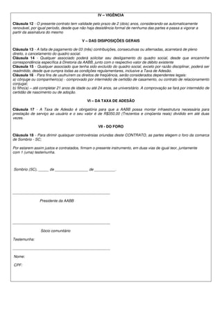 IV – VIGÊNCIA

Cláusula 12 - O presente contrato tem validade pelo prazo de 2 (dois) anos, considerando-se automaticamente
renovável, por igual período, desde que não haja desistência formal de nenhuma das partes e passa a vigorar a
partir da assinatura do mesmo

                                         V – DAS DISIPOSIÇÕES GERAIS

Cláusula 13 - A falta de pagamento de 03 (três) contribuições, consecutivas ou alternadas, acarretará de pleno
direito, o cancelamento do quadro social.
Cláusula 14 - Qualquer associado poderá solicitar seu desligamento do quadro social, desde que encaminhe
correspondência específica à Diretoria da AABB, junto com o respectivo valor de débito existente
Cláusula 15 - Qualquer associado que tenha sido excluído do quadro social, exceto por razão disciplinar, poderá ser
readmitido, desde que cumpra todas as condições regulamentares, inclusive a Taxa de Adesão.
Cláusula 16 - Para fins de usufruírem os direitos de freqüência, serão considerados dependentes legais:
a) cônjuge ou companheiro(a) - comprovado por intermédio de certidão de casamento, ou contrato de relacionamento
conjugal;
b) filho(a) – até completar 21 anos de idade ou até 24 anos, se universitário. A comprovação se fará por intermédio de
certidão de nascimento ou de adoção.

                                            VI – DA TAXA DE ADESÃO

Cláusula 17 - A Taxa de Adesão é obrigatória para que a AABB possa montar infraestrutura necessária para
prestação de serviço ao usuário e o seu valor é de R$350,00 (Trezentos e cinqüenta reais) dividido em até duas
vezes.

                                                   VII - DO FORO

Cláusula 18 - Para dirimir quaisquer controvérsias oriundas deste CONTRATO, as partes elegem o foro da comarca
de Sombrio - SC;

Por estarem assim justos e contratados, firmam o presente instrumento, em duas vias de igual teor, juntamente
com 1 (uma) testemunha.



Sombrio (SC), _____ de ________________ de __________.




_______________________________________________

                Presidente da AABB




_______________________________________________

                Sócio comunitário

Testemunha:

_______________________________________________

Nome:

CPF:
 