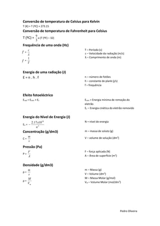 Conversão de temperatura de Celsius para Kelvin
T (K) = T (ºC) + 273.15

Conversão de temperatura de Fahrenheit para Celsius
T (ºC) =

9
x (T (ºF) – 32)
5

Frequência de uma onda (Hz)
F=

T – Período (s)
c – Velocidade da radiação (m/s)
λ – Comprimento de onda (m)

c


1
F=
T

Energia de uma radiação (J)
E=n.h.f

n – número de fotões
h – constante de plank (j/s)
f – frequência

Efeito fotoeléctrico
Erad = Erem + Ec

Erem = Energia mínima de remoção do
eletrão
Ec – Energia cinética do eletrão removido

Energia do Nível de Energia (J)
En = 

2.17 x1018
n2

Concentração (g/dm3)
C=

m
v

N = nível de energia
m – massa de soluto (g)
V – volume de solução (dm3)

Pressão (Pa)
P=

F
A

F – força aplicada (N)
A – Área de superfície (m2)

Densidade (g/dm3)
m
v
M
ρ=
Vm
ρ=

m – Massa (g)
V – Volume (dm3)
M – Massa Molar (g/mol)
Vm – Volume Molar (mol/dm3)

Pedro Oliveira

 