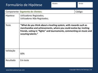 Componente: Segmento de clientes: Código:
Hipotese Utilizadores Registados;
Utilizadores Não Registados;
Teste “What do you think about a leveling system, with rewards such as
merchandise and achievements, where you could evolve by: inviting
friends, voting in “fightz” and tournaments, commenting on music and
scouting talents.”
Validação
60%
Resultado Em teste
www.fabricadestartups.com Copyright Fábrica de Startups, S.A.
Formulário de Hipótese
Modelo Versão
 