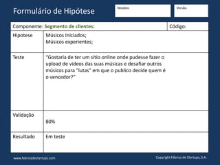 Componente: Segmento de clientes: Código:
Hipotese Músicos Iniciados;
Músicos experientes;
Teste “Gostaria de ter um sítio online onde pudesse fazer o
upload de videos das suas músicas e desafiar outros
músicos para "lutas" em que o publico decide quem é
o vencedor?”
Validação
80%
Resultado Em teste
www.fabricadestartups.com Copyright Fábrica de Startups, S.A.
Formulário de Hipótese
Modelo Versão
 