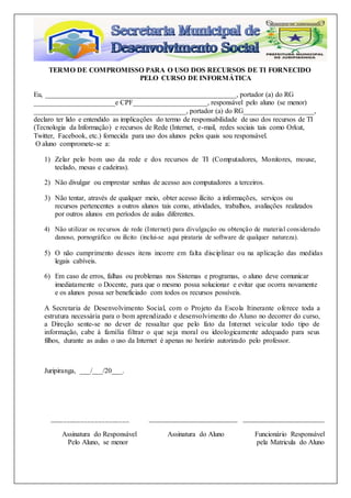 TERMO DE COMPROMISSO PARA O USO DOS RECURSOS DE TI FORNECIDO
PELO CURSO DE INFORMÁTICA
Eu, ______________________________________________________, portador (a) do RG
_______________________e CPF_____________________, responsável pelo aluno (se menor)
___________________________________________, portador (a) do RG____________________,
declaro ter lido e entendido as implicações do termo de responsabilidade de uso dos recursos de TI
(Tecnologia da Informação) e recursos de Rede (Internet, e-mail, redes sociais tais como Orkut,
Twitter, Facebook, etc.) fornecida para uso dos alunos pelos quais sou responsável.
O aluno compromete-se a:
1) Zelar pelo bom uso da rede e dos recursos de TI (Computadores, Monitores, mouse,
teclado, mesas e cadeiras).
2) Não divulgar ou emprestar senhas de acesso aos computadores a terceiros.
3) Não tentar, através de qualquer meio, obter acesso ilícito a informações, serviços ou
recursos pertencentes a outros alunos tais como, atividades, trabalhos, avaliações realizados
por outros alunos em períodos de aulas diferentes.
4) Não utilizar os recursos de rede (Internet) para divulgação ou obtenção de material considerado
danoso, pornográfico ou ilícito (inclui-se aqui pirataria de software de qualquer natureza).
5) O não cumprimento desses itens incorre em falta disciplinar ou na aplicação das medidas
legais cabíveis.
6) Em caso de erros, falhas ou problemas nos Sistemas e programas, o aluno deve comunicar
imediatamente o Docente, para que o mesmo possa solucionar e evitar que ocorra novamente
e os alunos possa ser beneficiado com todos os recursos possíveis.
A Secretaria de Desenvolvimento Social, com o Projeto da Escola Itinerante oferece toda a
estrutura necessária para o bom aprendizado e desenvolvimento do Aluno no decorrer do curso,
a Direção sente-se no dever de ressaltar que pelo fato da Internet veicular todo tipo de
informação, cabe à família filtrar o que seja moral ou ideologicamente adequado para seus
filhos, durante as aulas o uso da Internet é apenas no horário autorizado pelo professor.
Juripiranga, ___/___/20___.
_______________________ _________________________ _______________________
Assinatura do Responsável Assinatura do Aluno Funcionário Responsável
Pelo Aluno, se menor pela Matricula do Aluno
 