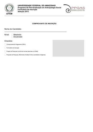 UNIVERSIDADE FEDERAL DO AMAZONAS
Programa de Pós-Graduação em Antropologia Social
Formulário de Inscrição
Seleção 2015
_____________________________________________________________________________________________________
COMPROVANTE DE INSCRIÇÃO
Nome do Candidato:
________________________________________________________________________
Nível: Mestrado
Doutorado
Checklist:
Comprovante de Pagamento (GRU)
Formulário de inscrição
Projeto de Pesquisa (conforme normas descritas no Edital)
Proposta de Pesquisa, Memorial e Análise Crítica (candidatos indígenas)
 