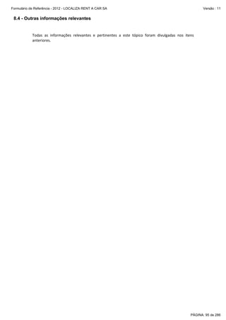 Formulário de Referência - 2012 - LOCALIZA RENT A CAR SA

Versão : 11

8.4 - Outras informações relevantes
 
Todas  as  informações  relevantes  e  pertinentes  a  este  tópico  foram  divulgadas  nos  itens 
anteriores. 

PÁGINA: 95 de 286

 