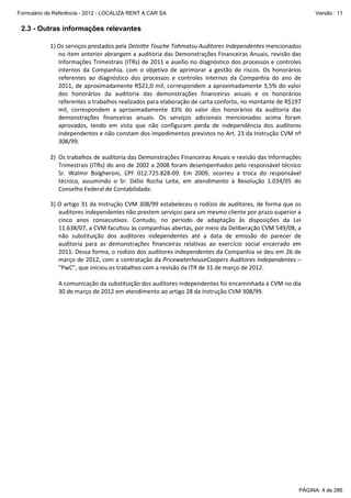 Formulário de Referência - 2012 - LOCALIZA RENT A CAR SA

Versão : 11

2.3 - Outras informações relevantes
1) Os serviços prestados pela Deloitte Touche Tohmatsu Auditores Independentes mencionados
no item anterior abrangem a auditoria das Demonstrações Financeiras Anuais, revisão das
Informações Trimestrais (ITRs) de 2011 e auxílio no diagnóstico dos processos e controles
internos da Companhia, com o objetivo de aprimorar a gestão de riscos. Os honorários
referentes ao diagnóstico dos processos e controles internos da Companhia do ano de
2011, de aproximadamente R$21,0 mil, correspondem a aproximadamente 3,5% do valor
dos honorários da auditoria das demonstrações financeiras anuais e os honorários
referentes a trabalhos realizados para elaboração de carta conforto, no montante de R$197
mil, correspondem a aproximadamente 33% do valor dos honorários da auditoria das
demonstrações financeiras anuais. Os serviços adicionais mencionados acima foram
aprovados, tendo em vista que não configuram perda de independência dos auditores
independentes e não constam dos impedimentos previstos no Art. 23 da Instrução CVM nº
308/99.
2) Os trabalhos de auditoria das Demonstrações Financeiras Anuais e revisão das Informações
Trimestrais (ITRs) do ano de 2002 a 2008 foram desempenhados pelo responsável técnico
Sr. Walmir Bolgheroni, CPF 012.725.828-09. Em 2009, ocorreu a troca do responsável
técnico, assumindo o Sr. Délio Rocha Leite, em atendimento à Resolução 1.034/05 do
Conselho Federal de Contabilidade.
3) O artigo 31 da Instrução CVM 308/99 estabeleceu o rodízio de auditores, de forma que os
auditores independentes não prestem serviços para um mesmo cliente por prazo superior a
cinco anos consecutivos. Contudo, no período de adaptação às disposições da Lei
11.638/07, a CVM facultou às companhias abertas, por meio da Deliberação CVM 549/08, a
não substituição dos auditores independentes até a data de emissão do parecer de
auditoria para as demonstrações financeiras relativas ao exercício social encerrado em
2011. Dessa forma, o rodízio dos auditores independentes da Companhia se deu em 26 de
março de 2012, com a contratação da PricewaterhouseCoopers Auditores Independentes –
“PwC”, que iniciou os trabalhos com a revisão da ITR de 31 de março de 2012.
A comunicação da substituição dos auditores independentes foi encaminhada à CVM no dia
30 de março de 2012 em atendimento ao artigo 28 da Instrução CVM 308/99.

PÁGINA: 4 de 286

 