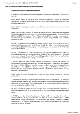 Formulário de Referência - 2012 - LOCALIZA RENT A CAR SA

Versão : 11

10.1 - Condições financeiras e patrimoniais gerais
a) Condições financeiras e patrimoniais gerais
A plataforma integrada de negócios da Localiza nos proporciona flexibilidade e desempenho
superior.
Nosso modelo próprio de gestão de ativos, a escala de negócios e a adoção do sistema de
meritocracia, fortalecem a nossa liderança, nos tornam mais competitivos e preparados para
contínuo crescimento.
Temos adotado estratégias acertadas nos diferentes cenários da economia e ambiente
competitivo.
Desde o IPO em 2005, a receita da Divisão de Aluguel de Carros cresceu 3,8x e a receita da
Divisão de Aluguel de Frotas cresceu 3,2x. A nossa frota passou de 28.699 carros no final de
2004 para 96.317 carros nestes 7 anos. Adicionando os 12.958 carros dos franqueados no
Brasil e demais países da América do Sul, a frota da Localiza atingiu 109.275 carros em 31 de
dezembro de 2011.
Os R$415,5 milhões de fluxo de caixa livre gerado em 2011, antes do crescimento da frota e
dos juros, foi 7,1x maior que o de 2005, ano do IPO. Em 2011, o retorno sobre o capital
investido foi de 17,1%. Mesmo com juros mais elevados, o spread sobre o custo da dívida após
impostos foi de 8,5p.p..
Em 2011, fortalecemos o caixa, mantivemos o processo de alongamento do prazo de
amortização da dívida, com parcelas vencendo até 2018. Além disso, recebemos o rating de
investment grade pela Moody’s e Fitch, e em 2012, pela Standard and Poor’s o que fortalece
nossa vantagem competitiva na captação de recursos.
A Localiza adota os mais elevados padrões de governança, possui um conselho de
administração profissional e atuante com membros qualificados e capacitação diversificada.
Foi eleita em 2008 e 2009 como a melhor empresa em Governança Corporativa pela Revista
Capital Aberto e em 2011 ficou entre as 4 melhores segundo “As Melhores da Dinheiro” e
também foi uma das ganhadoras do Prêmio Troféu Transparência pela qualidade de suas
Demonstrações Financeiras.
Nossa relação tem sido absolutamente transparente com nossos investidores e demais
stakeholders.
A expectativa de mercado é de uma trajetória crescente do PIB ao longo de 2012. As condições
macroeconômicas previstas pelo mercado são favoráveis, tendo o Banco Central anunciado a
expectativa para juros de um dígito. A elasticidade de crescimento da Companhia nos últimos
anos foi de 5,8x o PIB de 2005 a 2011.
Em 2012 passamos a integrar o índice Bovespa. Nossa liquidez diária está aumentando e
passou da média diária de R$23,2 milhões em 2011, para cerca de R$30,0 milhões em janeiro
de 2012.
A RENT3 foi uma das 2 indicações brasileiras dentre as 50 melhores ações do mundo na
opinião do Morgan Stanley no relatório “50 para 2015”. O Citibank também colocou a RENT3
como uma das 5 ações brasileiras para 2012 no relatório BRIC Breakout. E a revista Exame de
janeiro de 2012, na matéria “Onde investir em 2012”, indicou a Localiza entre as 5 melhores
empresas do setor de consumo.

PÁGINA: 107 de 286

 