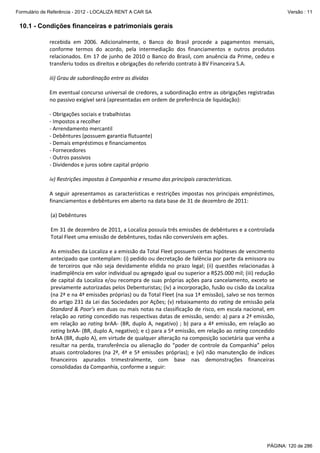Formulário de Referência - 2012 - LOCALIZA RENT A CAR SA

Versão : 11

10.1 - Condições financeiras e patrimoniais gerais
recebida em 2006. Adicionalmente, o Banco do Brasil procede a pagamentos mensais,
conforme termos do acordo, pela intermediação dos financiamentos e outros produtos
relacionados. Em 17 de junho de 2010 o Banco do Brasil, com anuência da Prime, cedeu e
transferiu todos os direitos e obrigações do referido contrato à BV Financeira S.A.
iii) Grau de subordinação entre as dívidas
Em eventual concurso universal de credores, a subordinação entre as obrigações registradas
no passivo exigível será (apresentadas em ordem de preferência de liquidação):
- Obrigações sociais e trabalhistas
- Impostos a recolher
- Arrendamento mercantil
- Debêntures (possuem garantia flutuante)
- Demais empréstimos e financiamentos
- Fornecedores
- Outros passivos
- Dividendos e juros sobre capital próprio
iv) Restrições impostas à Companhia e resumo das principais características.
A seguir apresentamos as características e restrições impostas nos principais empréstimos,
financiamentos e debêntures em aberto na data base de 31 de dezembro de 2011:
(a) Debêntures
Em 31 de dezembro de 2011, a Localiza possuía três emissões de debêntures e a controlada
Total Fleet uma emissão de debêntures, todas não conversíveis em ações.
As emissões da Localiza e a emissão da Total Fleet possuem certas hipóteses de vencimento
antecipado que contemplam: (i) pedido ou decretação de falência por parte da emissora ou
de terceiros que não seja devidamente elidida no prazo legal; (ii) questões relacionadas à
inadimplência em valor individual ou agregado igual ou superior a R$25.000 mil; (iii) redução
de capital da Localiza e/ou recompra de suas próprias ações para cancelamento, exceto se
previamente autorizadas pelos Debenturistas; (iv) a incorporação, fusão ou cisão da Localiza
(na 2ª e na 4ª emissões próprias) ou da Total Fleet (na sua 1ª emissão), salvo se nos termos
do artigo 231 da Lei das Sociedades por Ações; (v) rebaixamento do rating de emissão pela
Standard & Poor’s em duas ou mais notas na classificação de risco, em escala nacional, em
relação ao rating concedido nas respectivas datas de emissão, sendo: a) para a 2ª emissão,
em relação ao rating brAA- (BR, duplo A, negativo) ; b) para a 4ª emissão, em relação ao
rating brAA- (BR, duplo A, negativo); e c) para a 5ª emissão, em relação ao rating concedido
brAA (BR, duplo A), em virtude de qualquer alteração na composição societária que venha a
resultar na perda, transferência ou alienação do “poder de controle da Companhia” pelos
atuais controladores (na 2ª, 4ª e 5ª emissões próprias); e (vi) não manutenção de índices
financeiros apurados trimestralmente, com base nas demonstrações financeiras
consolidadas da Companhia, conforme a seguir:

PÁGINA: 120 de 286

 