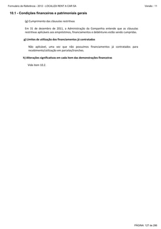 Formulário de Referência - 2012 - LOCALIZA RENT A CAR SA

Versão : 11

10.1 - Condições financeiras e patrimoniais gerais
(g) Cumprimento das cláusulas restritivas
Em 31 de dezembro de 2011, a Administração da Companhia entende que as cláusulas
restritivas aplicáveis aos empréstimos, financiamentos e debêntures estão sendo cumpridas.
g) Limites de utilização dos financiamentos já contratados
Não aplicável, uma vez que não possuímos financiamentos já contratados para
recebimento/utilização em parcelas/tranches.
h) Alterações significativas em cada item das demonstrações financeiras
Vide item 10.2.

PÁGINA: 127 de 286

 