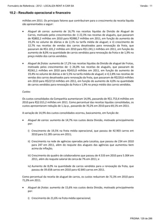 Formulário de Referência - 2012 - LOCALIZA RENT A CAR SA

Versão : 11

10.2 - Resultado operacional e financeiro
milhões em 2011. Os principais fatores que contribuíram para o crescimento da receita líquida 
são apresentados a seguir:  
 
•

 
•

Aluguel  de  carros:  aumento  de  16,7%  nas  receitas  líquidas  da  Divisão  de  Aluguel  de 
Carros, motivado pelos crescimentos de: i) 22,3% nas receitas de aluguéis, que passaram 
de R$802,2 milhões em 2010 para R$980,7 milhões em 2011, em função do aumento de 
19,2%  no  volume  de  diárias  e  de  2,1%  na  tarifa  média  de  aluguel;  e  ii)  crescimento  de 
12,7%  nas  receitas  de  vendas  dos  carros  desativados  para  renovação  da  frota,  que 
passaram de R$1.101,2 milhões em 2010 para R$1.241,1 milhões em 2011, em função do 
aumento de 8,0% na quantidade de carros vendidos para renovação da frota e de 1,9% no 
preço médio dos carros vendidos. 
Aluguel de frotas: aumento de 17,2% nas receitas líquidas da Divisão de aluguel de Frotas, 
motivado  pelos  crescimentos  de:  i)  26,0%  nas  receitas  de  aluguéis,  que  passaram  de 
R$361,1  milhões  em  2010  para  R$455,0  milhões  em  2011,  em  função  do  aumento  de 
19,4% no volume de diárias e de 5,5% na tarifa média de aluguel; e ii) 2,8% nas receitas de 
vendas dos carros desativados para renovação da frota, que passaram de R$220,6 milhões 
em 2010 para R$227,0 milhões em 2011, em função do aumento de 4,0% na quantidade 
de carros vendidos para renovação da frota e 1,9% no preço médio dos carros vendidos. 

 
Custos: 
 
Os custos consolidados da Companhia aumentaram 14,9%, passando de R$1.753,4 milhões em 
2010 para R$2.015,2 milhões em 2011. Como percentual das receitas líquidas consolidadas, os 
custos apresentaram redução de 1,1p.p., passando de 70,2% em 2010 para 69,1% em 2011. 
 
A variação de 14,9% dos custos consolidados ocorreu, basicamente, em função de: 
 
• Aluguel de carros: aumento de 14,7% nos custos desta Divisão, motivado principalmente 
por: 
 
i) Crescimento  de  19,5%  na  frota  média  operacional,  que  passou  de  42.903  carros  em 
2010 para 51.285 carros em 2011;  
 
ii) Crescimento na rede de agências operadas pela Localiza, que passou de 234 em 2010 
para  247  em  2011,  além  do  reajuste  dos  alugueis  das  agências  que  aumentou  bem 
acima da inflação; 
 
iii) Crescimento do quadro de colaboradores que passou de 4.533 em 2010 para 5.304 em 
2011, além do reajuste salarial de cerca de 7% em 2011; e 
 
iv) Aumento  de  8,0%  na  quantidade  de  carros  vendidos  para  a  renovação  da  frota,  que 
passou de 39.658 carros em 2010 para 42.843 carros em 2011. 
 
Como percentual da receita de aluguel de carros, os custos reduziram de 72,3% em 2010 para 
71,0% em 2011.  
 
•

Aluguel de frotas: aumento de 15,6% nos custos desta Divisão, motivado principalmente 
por: 

 
i) Crescimento de 21,6% na frota média operacional; 

PÁGINA: 129 de 286

 