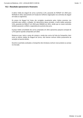 Formulário de Referência - 2012 - LOCALIZA RENT A CAR SA

Versão : 11

10.2 - Resultado operacional e financeiro
 
A  diária  média  do  aluguel  de  carros  aumentou  2,1%,  passando  de  R$78,07  em  2010  para 
R$79,68 em 2011, basicamente em função de melhores negociações nos contratos de aluguel 
em todos os segmentos. 
 
Os  preços  de  Aluguel  de  Frotas  são  corrigidos  anualmente  pelos  índices  previstos  nos 
contratos  para  refletir  a  inflação.  Em  decorrência  dessa  correção,  a  tarifa  média  aumentou 
5,5%,  passando  de  R$46,27  em  2010  para  R$48,83  em  2011,  sendo  que  os  novos  contratos 
também passaram a refletir a expectativa do aumento dos juros. 
 
O preço médio consolidado dos carros comprados em 2011 apresentou pequena variação de 
1,7% superior quando comparado com 2010. 
 
Destaca‐se  que,  tanto  o  preço  de  compra  e  venda  dos  carros  da  frota  da  Companhia,  bem 
como  as  diárias  médias  do  Aluguel  de  Carros,  não  tiveram  nenhum  efeito  proveniente  da 
variação na taxa de câmbio. 
 
Durante os períodos analisados a Companhia não introduziu nenhum novo produto ou serviço 
no mercado. 
 

PÁGINA: 141 de 286

 