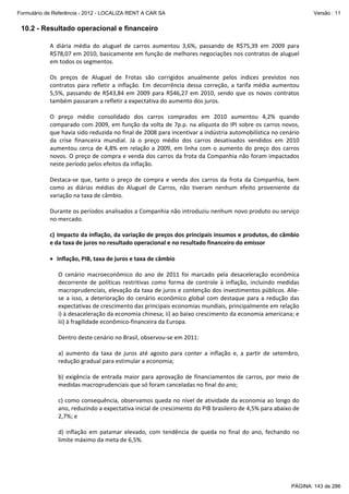 Formulário de Referência - 2012 - LOCALIZA RENT A CAR SA

Versão : 11

10.2 - Resultado operacional e financeiro
A  diária  média  do  aluguel  de  carros  aumentou  3,6%,  passando  de  R$75,39  em  2009  para 
R$78,07 em 2010, basicamente em função de melhores negociações nos contratos de aluguel 
em todos os segmentos. 
 
Os  preços  de  Aluguel  de  Frotas  são  corrigidos  anualmente  pelos  índices  previstos  nos 
contratos  para  refletir  a  inflação.  Em  decorrência  dessa  correção,  a  tarifa  média  aumentou 
5,5%,  passando  de  R$43,84  em  2009  para  R$46,27  em  2010,  sendo  que  os  novos  contratos 
também passaram a refletir a expectativa do aumento dos juros. 
 
O  preço  médio  consolidado  dos  carros  comprados  em  2010  aumentou  4,2%  quando 
comparado com 2009, em função da volta de 7p.p. na alíquota do IPI sobre os carros novos, 
que havia sido reduzida no final de 2008 para incentivar a indústria automobilística no cenário 
da  crise  financeira  mundial.  Já  o  preço  médio  dos  carros  desativados  vendidos  em  2010 
aumentou  cerca  de  4,8%  em  relação  a  2009,  em  linha  com  o  aumento  do  preço  dos  carros 
novos. O preço de compra e venda dos carros da frota da Companhia não foram impactados 
neste período pelos efeitos da inflação. 
 
Destaca‐se  que,  tanto  o  preço  de  compra  e  venda  dos  carros  da  frota  da  Companhia,  bem 
como  as  diárias  médias  do  Aluguel  de  Carros,  não  tiveram  nenhum  efeito  proveniente  da 
variação na taxa de câmbio. 
 
Durante os períodos analisados a Companhia não introduziu nenhum novo produto ou serviço 
no mercado. 
 
c) Impacto da inflação, da variação de preços dos principais insumos e produtos, do câmbio 
e da taxa de juros no resultado operacional e no resultado financeiro do emissor  
 
• Inflação, PIB, taxa de juros e taxa de câmbio 
  
O  cenário  macroeconômico  do  ano  de  2011  foi  marcado  pela  desaceleração  econômica 
decorrente  de  políticas  restritivas  como  forma  de  controle  à  inflação,  incluindo  medidas 
macroprudenciais, elevação da taxa de juros e contenção dos investimentos públicos. Alie‐
se  a  isso,  a  deterioração  do  cenário  econômico  global  com  destaque  para  a  redução  das 
expectativas de crescimento das principais economias mundiais, principalmente em relação 
i) à desaceleração da economia chinesa; ii) ao baixo crescimento da economia americana; e 
iii) à fragilidade econômico‐financeira da Europa. 
 
Dentro deste cenário no Brasil, observou‐se em 2011: 
 
a)  aumento  da  taxa  de  juros  até  agosto  para  conter  a  inflação  e,  a  partir  de  setembro, 
redução gradual para estimular a economia; 
 
b)  exigência  de  entrada  maior  para  aprovação  de  financiamentos  de  carros,  por  meio  de 
medidas macroprudenciais que só foram canceladas no final do ano; 
 
c) como consequência, observamos queda no nível de atividade da economia ao longo do 
ano, reduzindo a expectativa inicial de crescimento do PIB brasileiro de 4,5% para abaixo de 
2,7%; e 
 
d)  inflação  em  patamar  elevado,  com  tendência  de  queda  no  final  do  ano,  fechando  no 
limite máximo da meta de 6,5%. 
 

PÁGINA: 143 de 286

 