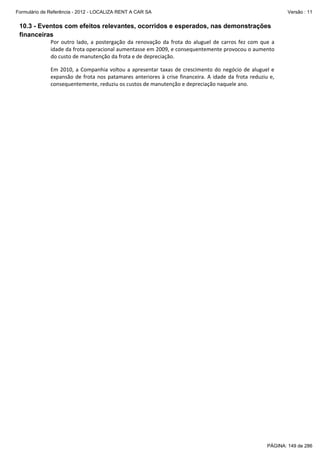 Formulário de Referência - 2012 - LOCALIZA RENT A CAR SA

Versão : 11

10.3 - Eventos com efeitos relevantes, ocorridos e esperados, nas demonstrações
financeiras
Por  outro  lado,  a  postergação  da  renovação  da  frota  do  aluguel  de  carros  fez  com  que  a 
idade da frota operacional aumentasse em 2009, e consequentemente provocou o aumento 
do custo de manutenção da frota e de depreciação. 
 

Em  2010,  a  Companhia  voltou  a  apresentar  taxas  de  crescimento  do  negócio  de  aluguel  e 
expansão  de  frota  nos  patamares  anteriores  à  crise  financeira.  A  idade  da  frota  reduziu  e, 
consequentemente, reduziu os custos de manutenção e depreciação naquele ano. 
 

PÁGINA: 149 de 286

 