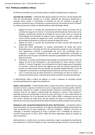 Formulário de Referência - 2012 - LOCALIZA RENT A CAR SA

Versão : 11

10.5 - Políticas contábeis críticas
Os Diretores entendem que as principais práticas contábeis adotadas foram as seguintes: 
 
Apuração dos resultados – a Administração adota a prática de mensurar a receita líquida pelo 
valor  da  contraprestação  recebida  ou  a  receber,  deduzida  dos  descontos,  abatimentos  e 
impostos  sobre  vendas,  e  reconhecida  na  extensão  em  que  for  provável  a  geração  de 
benefícios econômicos para a Companhia e quando possa ser mensurada de forma confiável. 
As razões que levaram a adotar às referidas práticas estão detalhadas abaixo:  
 
i.
Aluguel  de  Carros:  as  receitas  são  reconhecidas  em  bases  diárias  de  acordo  com  os 
contratos de aluguel com clientes. As receitas de administração de sinistros dos carros 
alugados,  reconhecidas  quando  da  prestação  do  serviço,  assim  como  as  receitas  de 
intermediação  da  contratação  de  seguros  junto  à  seguradora,  por  conta  e  opção  de 
nossos  clientes  quando  do  aluguel  dos  carros,  reconhecidas  em  bases  mensais,  são 
apresentadas juntamente na rubrica de receitas de aluguel de carros; 
ii.
Aluguel  de  Frotas:  as  receitas  são  reconhecidas  em  bases  mensais  pelo  período  do 
contrato de aluguel; 
iii.
Venda  dos  carros  desativados:  as  receitas  provenientes  da  venda  dos  carros 
desativados para a renovação da frota são reconhecidas quando os riscos e benefícios 
mais  significativos  inerentes  à  propriedade  dos  carros  são  transferidos  para  o 
comprador  e  quando  a  Companhia  já  não  mantenha  envolvimento  continuado  na 
gestão dos carros em grau normalmente associado à propriedade nem controle efetivo 
sobre os mesmos; 
iv.
Franchising: as receitas de franchising são baseadas em percentual sobre a receita de 
aluguel  de  carros  dos  franqueados  e  são  reconhecidas  em  bases  mensais.  Incluem 
também a “taxa de integração” que corresponde aos valores pagos pelos franqueados 
ao  contratar  o  direito  de  operar  uma  Agência  por  meio  da  Franquia  Empresarial  da 
Localiza,  em  determinada  zona  de  atuação,  por  períodos  predeterminados.  A  taxa  de 
integração é reconhecida no resultado proporcionalmente ao tempo do contrato; e 
v.
Juros: a receita de juros de ativos financeiros é reconhecida com base no tempo e na 
taxa de juros efetiva sobre o montante do principal em aberto nas datas dos balanços. 
 
A  Administração  adota  a  prática  de  registrar  os  custos  e  despesas  no  resultado  quando 
incorridos obedecendo ao regime de competência.  
 
Ajuste a valor presente ‐ a Administração adota a prática de calcular e ajustar pelo seu valor 
presente os ativos e passivos monetários de curto e longo prazos somente quando o efeito é 
considerado  relevante  em  relação  às  demonstrações  financeiras  consolidadas  tomadas  em 
conjunto.  Para  fins  de  registro  e  determinação  de  relevância,  o  ajuste  a  valor  presente  é 
calculado levando em consideração os fluxos de caixa contratuais e o custo médio efetivo da 
dívida da Companhia. Em 31 de dezembro de 2011, 2010 e 2009, a Companhia concluiu que 
seus  ativos  e  passivos  de  longo  prazo  não  são  passíveis  de  ajuste  e  os  saldos  dos  ativos  e 
passivos de curto prazo não apresentaram efeitos relevantes quando trazidos a valor presente.  
 
Redução ao valor recuperável (impairment) de ativos não financeiros ‐ a Companhia adota a 
prática de avaliar, ao menos anualmente, se há alguma indicação de redução extraordinária do 
valor  recuperável  dos  (i)  ativo  imobilizado,  e  (ii)  ativo  intangível  ‐  software.  Se  houver  tal 
indicação,  o  montante  recuperável  do  ativo  é  estimado  com  a  finalidade  de  mensurar  o 
montante  dessa  perda.  Em  2011,  2010  e  2009  não  foram  registrados  ajustes  de  redução  ao 
valor recuperável. 
 
Adicionalmente, a Localiza testa, ao menos anualmente, o ágio na aquisição de investimento 
para impairment. O teste de redução ao valor recuperável do ágio consiste na mensuração do 

PÁGINA: 153 de 286

 