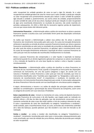 Formulário de Referência - 2012 - LOCALIZA RENT A CAR SA

Versão : 11

10.5 - Políticas contábeis críticas
valor  recuperável  da  unidade  geradora  de  caixa  na  qual  o  ágio  foi  alocado.  Se  o  valor 
recuperável da unidade geradora de caixa for menor que o valor contábil, a perda por redução 
no  valor  recuperável  seria  primeiramente  alocada  para  reduzir  o  valor  contábil  de  qualquer 
ágio  alocado  à  unidade  e,  posteriormente,  aos  outros  ativos  da  unidade,  proporcionalmente 
ao valor contábil de cada um de seus ativos. Qualquer perda por redução no valor recuperável 
de  ágio  seria  reconhecida  diretamente  no  resultado  do  exercício,  não  sendo  revertida  em 
períodos  subsequentes.  Em  2011  e  2010  não  foi  necessário  registrar  perdas  de  impairment, 
uma vez que nossos testes não indicaram perda. 
 
Instrumentos financeiros ‐ a Administração adota a prática de reconhecer os ativos e passivos 
financeiros  quando  a  Localiza  e/ou  suas  controladas  forem  parte  das  disposições  contratuais 
do instrumento. 
 
As  razões  que  levaram  a  Administração  a  adotar  essa  prática  são:  Os  ativos  e  passivos 
financeiros são inicialmente mensurados pelo valor justo. Os custos da transação diretamente 
atribuíveis à aquisição ou emissão de ativos e passivos financeiros (exceto por ativos e passivos 
financeiros reconhecidos ao valor justo no resultado) são acrescidos ou deduzidos da diferença 
do valor justo dos ativos ou passivos financeiros, se aplicável, após o reconhecimento inicial. 
Os custos da transação diretamente atribuíveis à aquisição de ativos e passivos financeiros ao 
valor justo por meio do resultado são reconhecidos imediatamente no resultado. 
 
Ativos  e  passivos  financeiros  são  compensados  e  o  valor  líquido  é  reportado  no  balanço 
patrimonial quando há um direito legalmente aplicável de compensar os valores reconhecidos 
e  há  a  intenção  de  liquidá‐los  em  uma  base  líquida  ou  realizar  o  ativo  e  liquidar  o  passivo 
simultaneamente. 
 
Ativos  financeiros  ‐  a  Administração  adota  a  prática  de  classificar  os  ativos  financeiros  no 
momento de seu reconhecimento inicial, quando a Companhia se torna parte das disposições 
contratuais  do  instrumento,  em  uma  das  quatro  categorias  a  seguir,  de  acordo  com  sua 
natureza  e  finalidade:  i)  ativos  financeiros  a  valor  justo  por  meio  do  resultado,  que  inclui  os 
instrumentos classificados como “mantidos para negociação” ou “designados a valor justo no 
momento  do  reconhecimento  inicial”;  ii)  empréstimos  e  recebíveis;  iii)  mantidos  até  o 
vencimento; e iv) instrumentos financeiros disponíveis para venda. A mensuração subsequente 
de ativos financeiros é feita de acordo com sua classificação em uma dessas quatro categorias. 
 
A  seguir,  demonstramos  o  resumo  e  as  razões  da  adoção  das  principais  práticas  contábeis 
adotadas na contabilização e apresentação dos ativos financeiros da Companhia, assim como 
as categorias de acordo com suas naturezas e finalidades: 
 
Caixa e equivalentes de caixa ‐ incluem os montantes em caixa, contas de depósito bancário e 
aplicações  financeiras  de  curto  prazo  e  de  alta  liquidez,  cujo  resgate  pode  ser  realizado  em 
período  inferior  a  90  dias  da  data  da  aplicação,  que  são  prontamente  conversíveis  em  um 
montante conhecido de caixa e que não estão sujeitos a risco de mudança relevante de valor. 
O  caixa  e  equivalentes  de  caixa  são  classificados  na  categoria  “empréstimos  e  recebíveis”, 
sendo avaliado, após o reconhecimento inicial, ao custo, acrescidos dos rendimentos auferidos 
até  a  data  dos  balanços,  quando  aplicável,  que  não  excedem  o  seu  valor  de  mercado  ou  de 
realização. 
 
Contas  a  receber  ‐  as  contas  a  receber  são  classificadas  na  categoria  “empréstimos  e 
recebíveis”, inicialmente reconhecidas pelo valor justo e mensuradas subsequentemente pelo 
custo amortizado, por meio do método dos juros efetivos, deduzidas da provisão para redução 
ao valor recuperável. 

PÁGINA: 154 de 286

 